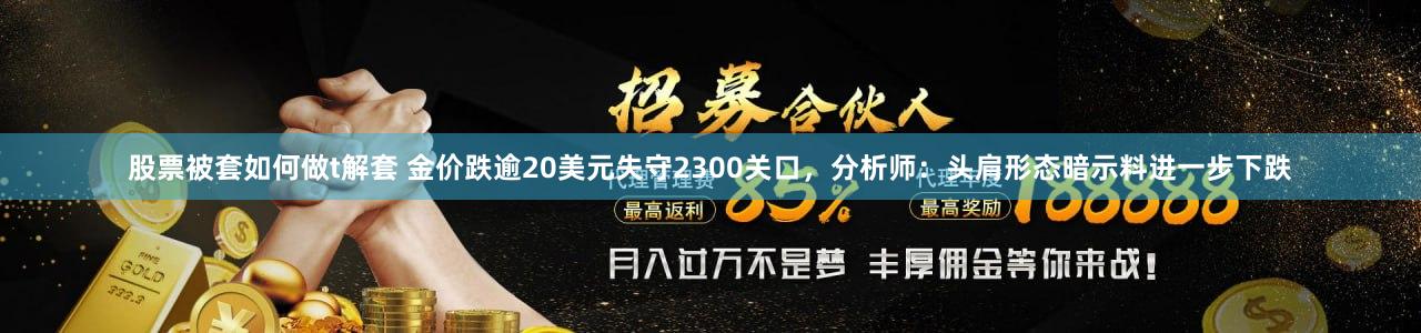 股票被套如何做t解套 金价跌逾20美元失守2300关口，分析师：头肩形态暗示料进一步下跌