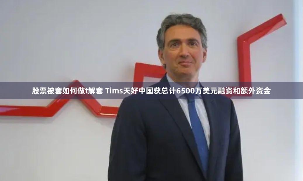 股票被套如何做t解套 Tims天好中国获总计6500万美元融资和额外资金