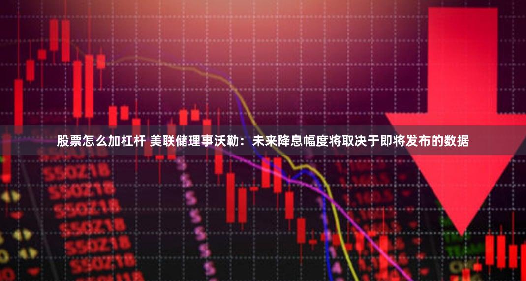 股票怎么加杠杆 美联储理事沃勒：未来降息幅度将取决于即将发布的数据