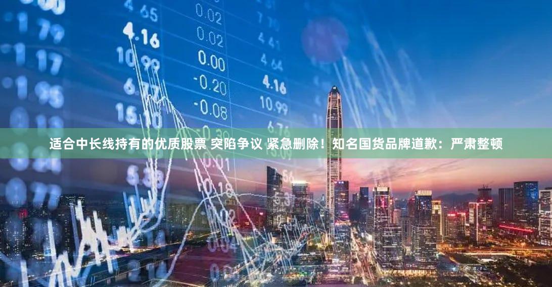 适合中长线持有的优质股票 突陷争议 紧急删除！知名国货品牌道歉：严肃整顿