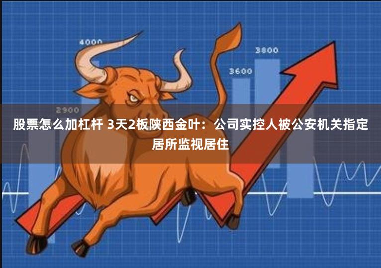 股票怎么加杠杆 3天2板陕西金叶：公司实控人被公安机关指定居所监视居住