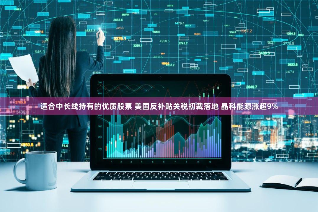 适合中长线持有的优质股票 美国反补贴关税初裁落地 晶科能源涨超9%