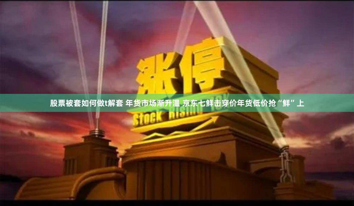 股票被套如何做t解套 年货市场渐升温 京东七鲜击穿价年货低价抢“鲜”上