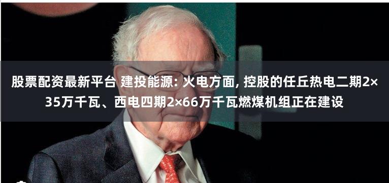 股票配资最新平台 建投能源: 火电方面, 控股的任丘热电二期2×35万千瓦、西电四期2×66万千瓦燃煤机组正在建设