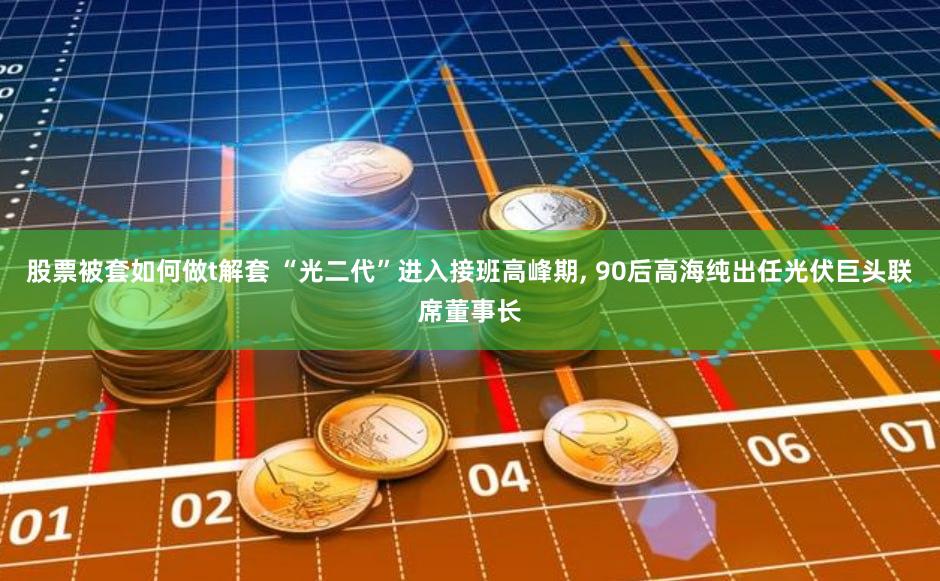 股票被套如何做t解套 “光二代”进入接班高峰期, 90后高海纯出任光伏巨头联席董事长