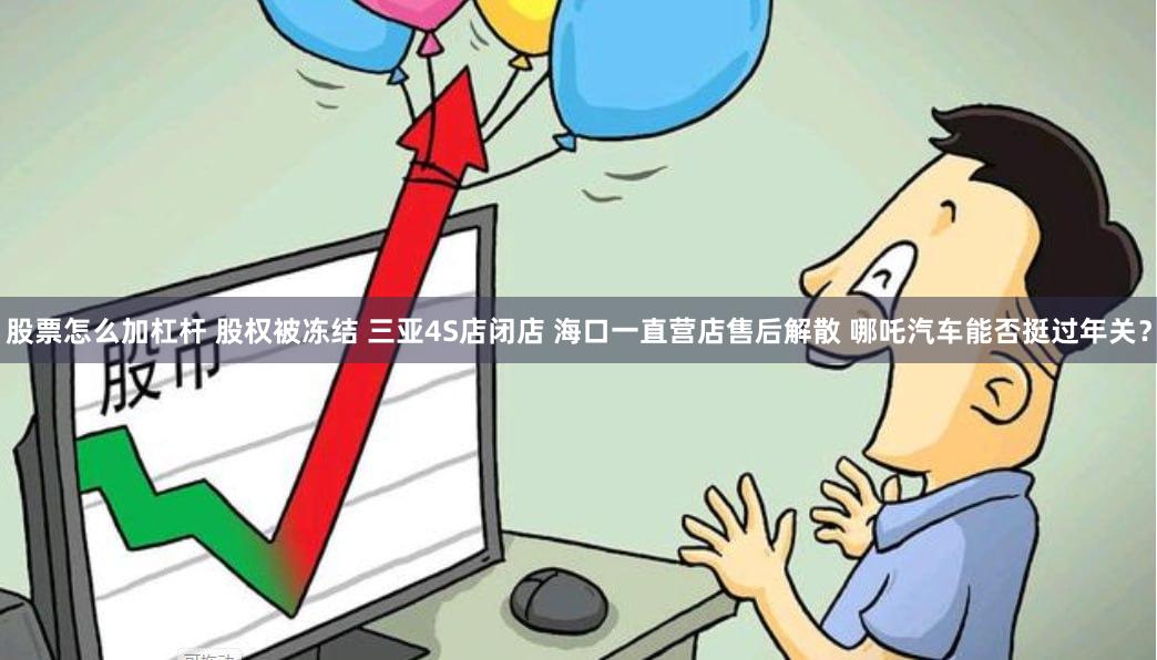 股票怎么加杠杆 股权被冻结 三亚4S店闭店 海口一直营店售后解散 哪吒汽车能否挺过年关？