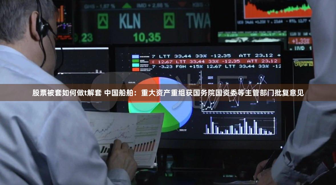 股票被套如何做t解套 中国船舶：重大资产重组获国务院国资委等主管部门批复意见