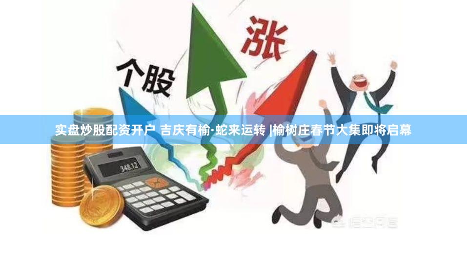 实盘炒股配资开户 吉庆有榆·蛇来运转 |榆树庄春节大集即将启幕